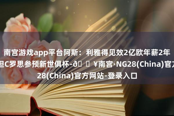 南宫游戏app平台阿斯：利雅得见效2亿欧年薪2年协议报价C罗，但C罗思参预新世俱杯-🔥南宫·NG28(China)官方网站-登录入口