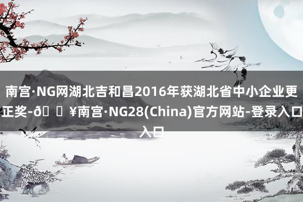 南宫·NG网湖北吉和昌2016年获湖北省中小企业更正奖-🔥南宫·NG28(China)官方网站-登录入口