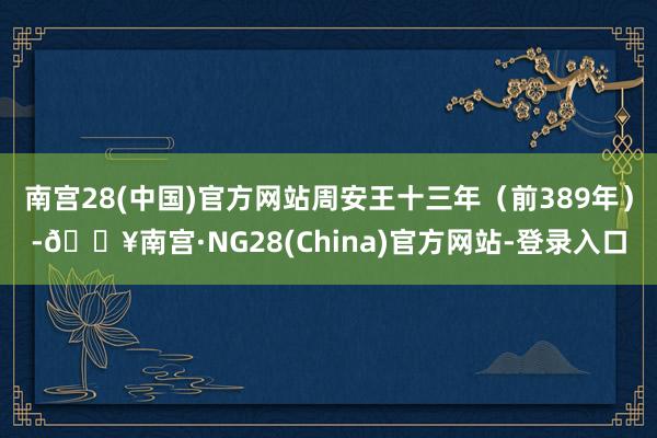 南宫28(中国)官方网站周安王十三年（前389年）-🔥南宫·NG28(China)官方网站-登录入口