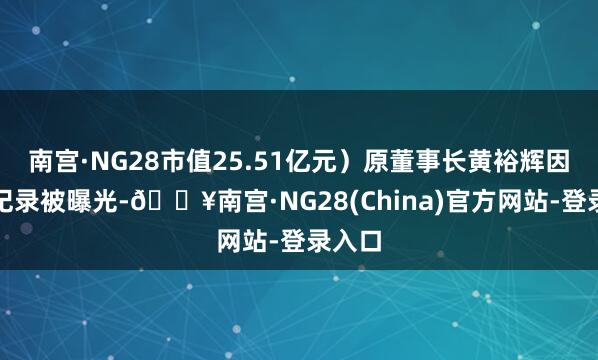 南宫·NG28市值25.51亿元）原董事长黄裕辉因失信纪录被曝光-🔥南宫·NG28(China)官方网站-登录入口