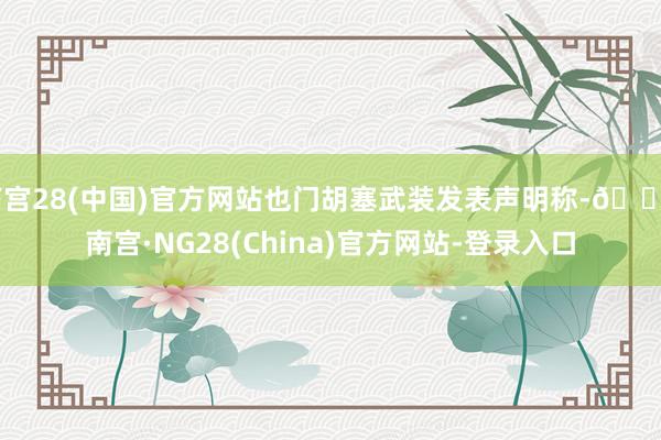南宫28(中国)官方网站也门胡塞武装发表声明称-🔥南宫·NG28(China)官方网站-登录入口