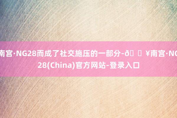 南宫·NG28而成了社交施压的一部分-🔥南宫·NG28(China)官方网站-登录入口