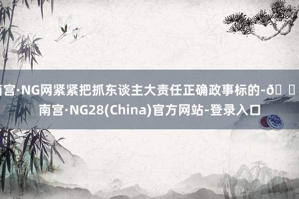 南宫·NG网紧紧把抓东谈主大责任正确政事标的-🔥南宫·NG28(China)官方网站-登录入口