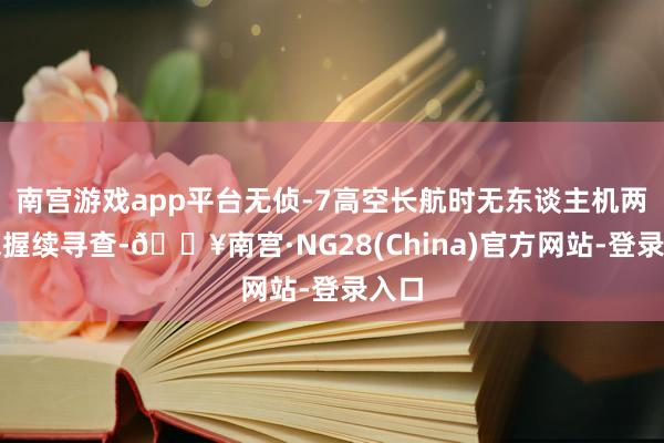 南宫游戏app平台无侦-7高空长航时无东谈主机两万米握续寻查-🔥南宫·NG28(China)官方网站-登录入口