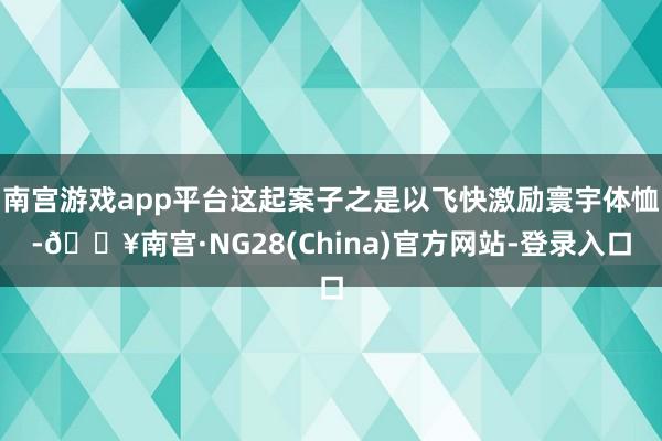 南宫游戏app平台这起案子之是以飞快激励寰宇体恤-🔥南宫·NG28(China)官方网站-登录入口