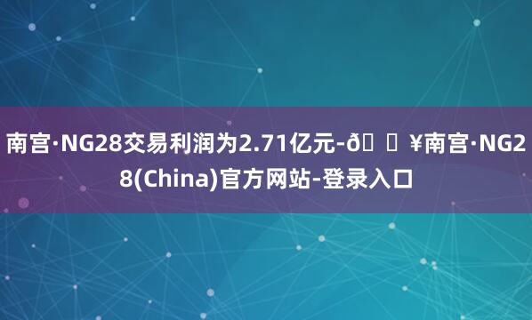 南宫·NG28交易利润为2.71亿元-🔥南宫·NG28(China)官方网站-登录入口