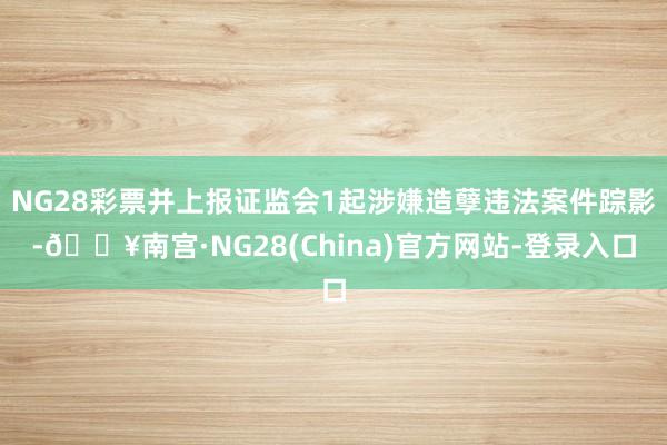 NG28彩票并上报证监会1起涉嫌造孽违法案件踪影-🔥南宫·NG28(China)官方网站-登录入口