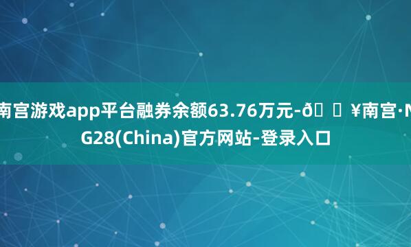 南宫游戏app平台融券余额63.76万元-🔥南宫·NG28(China)官方网站-登录入口