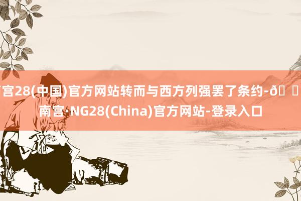 南宫28(中国)官方网站转而与西方列强罢了条约-🔥南宫·NG28(China)官方网站-登录入口
