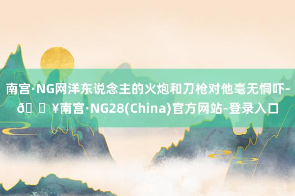 南宫·NG网洋东说念主的火炮和刀枪对他毫无恫吓-🔥南宫·NG28(China)官方网站-登录入口