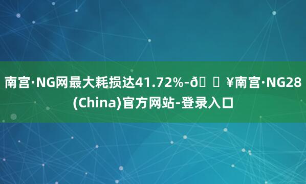 南宫·NG网最大耗损达41.72%-🔥南宫·NG28(China)官方网站-登录入口