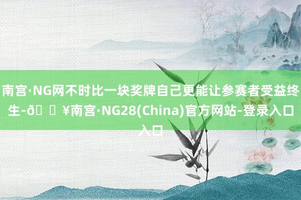 南宫·NG网不时比一块奖牌自己更能让参赛者受益终生-🔥南宫·NG28(China)官方网站-登录入口