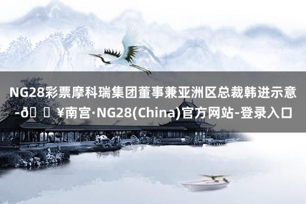 NG28彩票　　摩科瑞集团董事兼亚洲区总裁韩进示意-🔥南宫·NG28(China)官方网站-登录入口