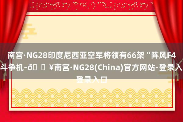 南宫·NG28印度尼西亚空军将领有66架“阵风F4”斗争机-🔥南宫·NG28(China)官方网站-登录入口