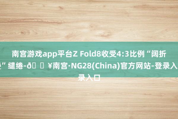 南宫游戏app平台Z Fold8收受4:3比例“阔折叠”缱绻-🔥南宫·NG28(China)官方网站-登录入口