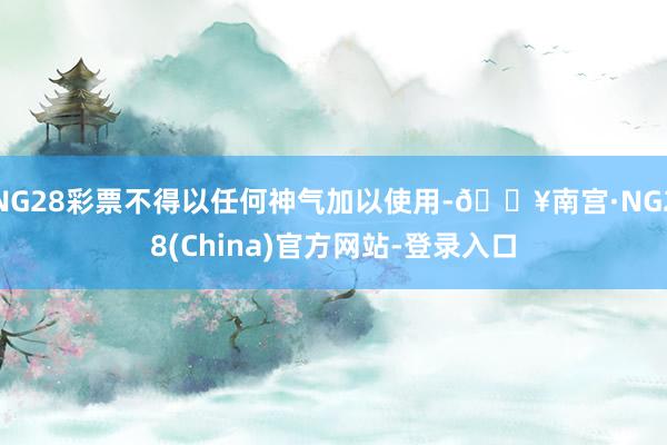 NG28彩票不得以任何神气加以使用-🔥南宫·NG28(China)官方网站-登录入口