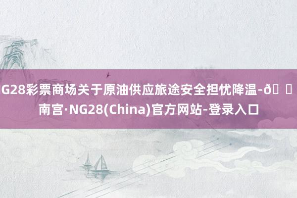 NG28彩票商场关于原油供应旅途安全担忧降温-🔥南宫·NG28(China)官方网站-登录入口