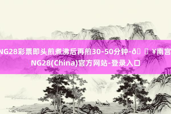 NG28彩票即头煎煮沸后再煎30-50分钟-🔥南宫·NG28(China)官方网站-登录入口