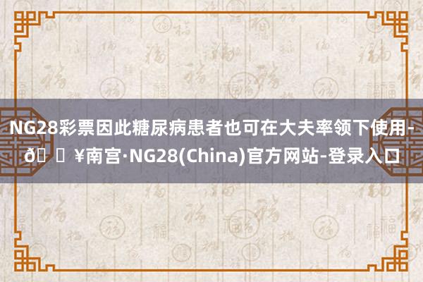 NG28彩票因此糖尿病患者也可在大夫率领下使用-🔥南宫·NG28(China)官方网站-登录入口