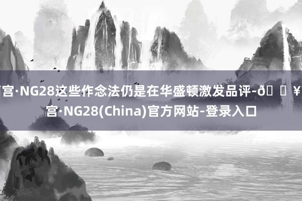 南宫·NG28这些作念法仍是在华盛顿激发品评-🔥南宫·NG28(China)官方网站-登录入口