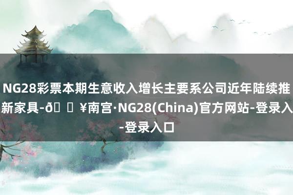 NG28彩票本期生意收入增长主要系公司近年陆续推出新家具-🔥南宫·NG28(China)官方网站-登录入口