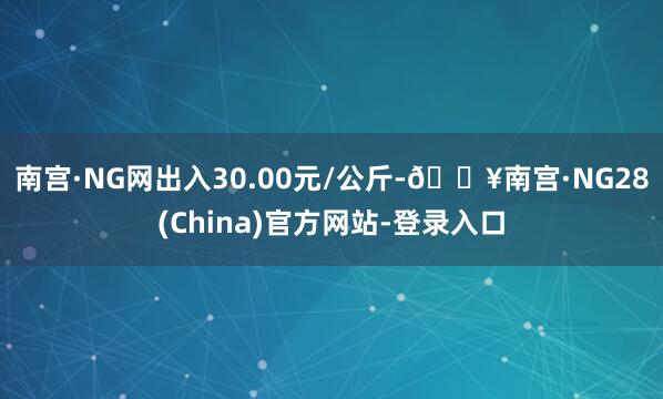 南宫·NG网出入30.00元/公斤-🔥南宫·NG28(China)官方网站-登录入口
