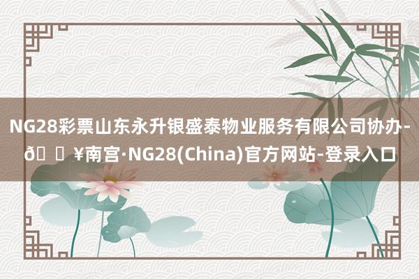 NG28彩票山东永升银盛泰物业服务有限公司协办-🔥南宫·NG28(China)官方网站-登录入口