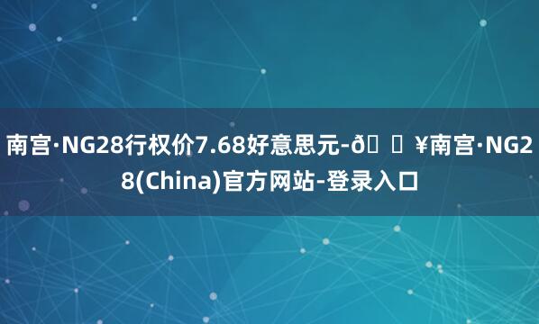 南宫·NG28行权价7.68好意思元-🔥南宫·NG28(China)官方网站-登录入口