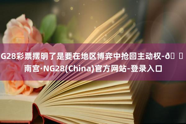 NG28彩票摆明了是要在地区博弈中抢回主动权-🔥南宫·NG28(China)官方网站-登录入口