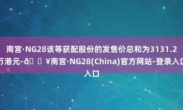 南宫·NG28该等获配股份的发售价总和为3131.2万港元-🔥南宫·NG28(China)官方网站-登录入口