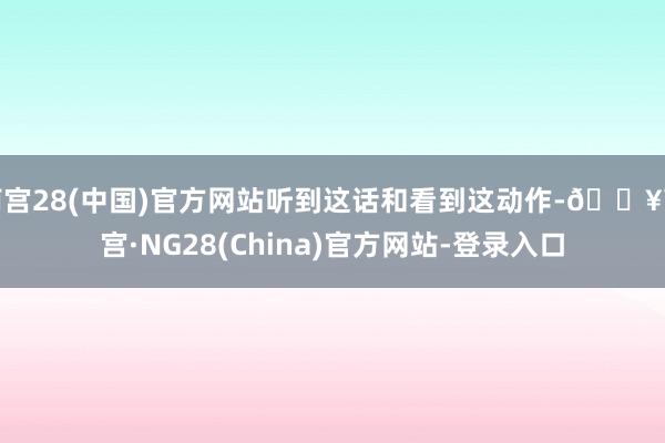 南宫28(中国)官方网站听到这话和看到这动作-🔥南宫·NG28(China)官方网站-登录入口