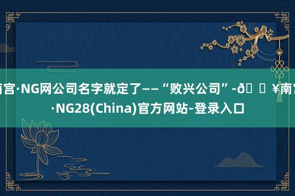 南宫·NG网公司名字就定了——“败兴公司”-🔥南宫·NG28(China)官方网站-登录入口