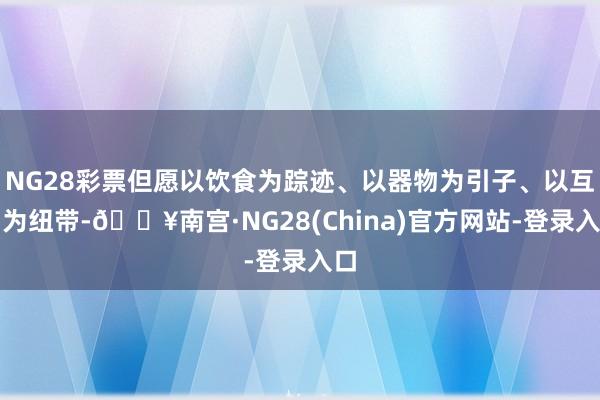 NG28彩票但愿以饮食为踪迹、以器物为引子、以互动为纽带-🔥南宫·NG28(China)官方网站-登录入口