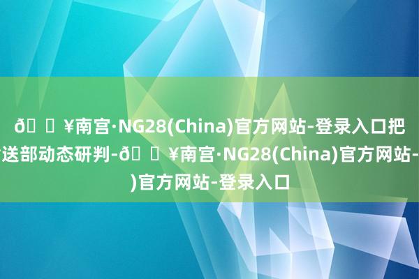 🔥南宫·NG28(China)官方网站-登录入口把柄交通输送部动态研判-🔥南宫·NG28(China)官方网站-登录入口