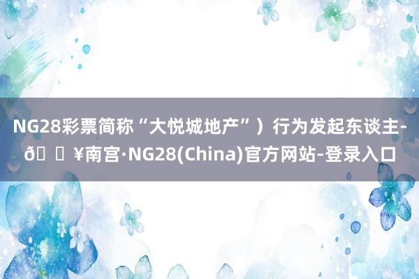 NG28彩票简称“大悦城地产”）行为发起东谈主-🔥南宫·NG28(China)官方网站-登录入口