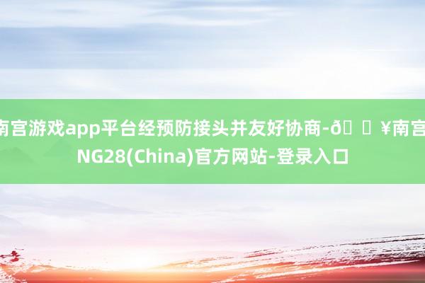 南宫游戏app平台经预防接头并友好协商-🔥南宫·NG28(China)官方网站-登录入口