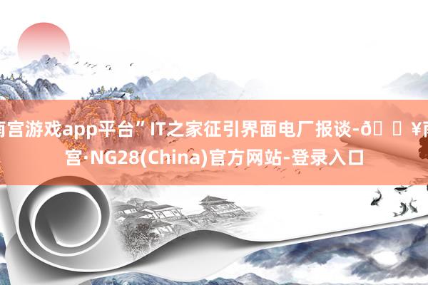 南宫游戏app平台”IT之家征引界面电厂报谈-🔥南宫·NG28(China)官方网站-登录入口