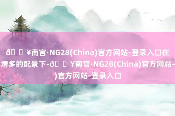 🔥南宫·NG28(China)官方网站-登录入口在竞赛难度增多的配景下-🔥南宫·NG28(China)官方网站-登录入口