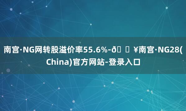 南宫·NG网转股溢价率55.6%-🔥南宫·NG28(China)官方网站-登录入口