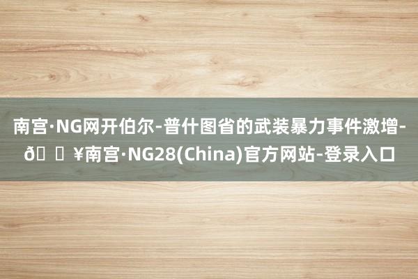 南宫·NG网开伯尔-普什图省的武装暴力事件激增-🔥南宫·NG28(China)官方网站-登录入口