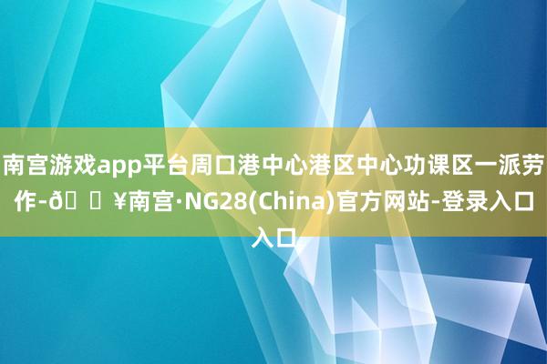 南宫游戏app平台周口港中心港区中心功课区一派劳作-🔥南宫·NG28(China)官方网站-登录入口