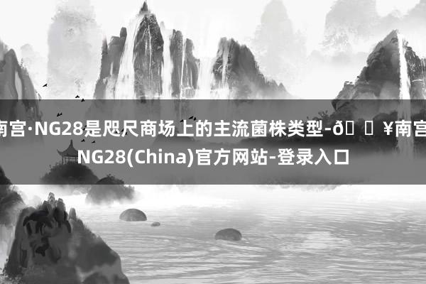 南宫·NG28是咫尺商场上的主流菌株类型-🔥南宫·NG28(China)官方网站-登录入口