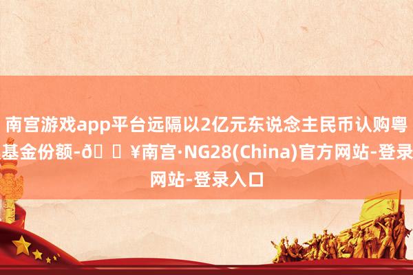 南宫游戏app平台远隔以2亿元东说念主民币认购粤港澳基金份额-🔥南宫·NG28(China)官方网站-登录入口