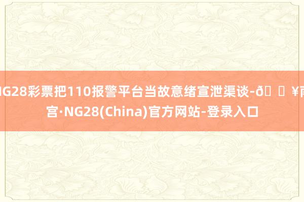 NG28彩票把110报警平台当故意绪宣泄渠谈-🔥南宫·NG28(China)官方网站-登录入口